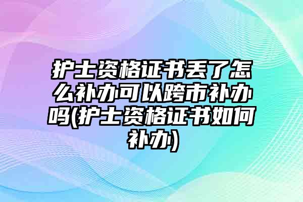 护士资格证书丢了怎么补办可以跨市补办吗(护士资格证书如何补办)