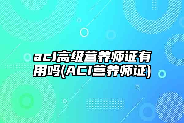 aci高级营养师证有用吗(ACI营养师证)