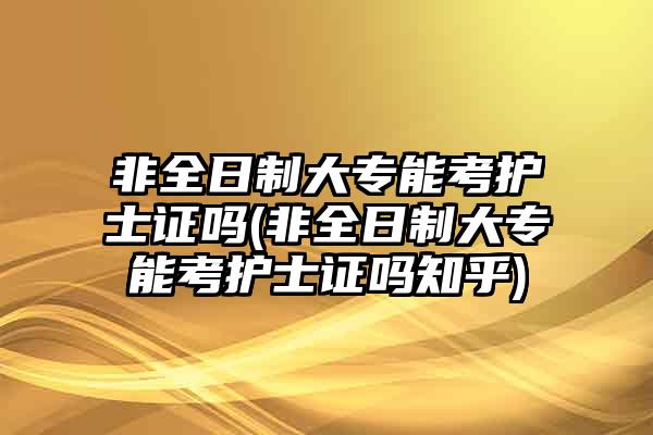 非全日制大专能考护士证吗(非全日制大专能考护士证吗知乎)