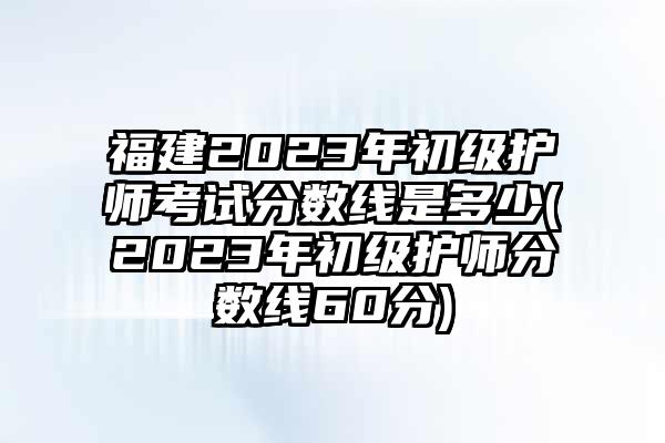 福建2023年初级护师考试分数线是多少(2023年初级护师分数线60分)