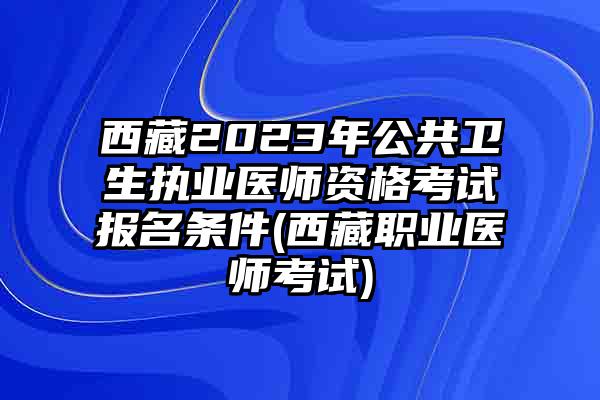 西藏2023年公共卫生执业医师资格考试报名条件(西藏职业医师考试)