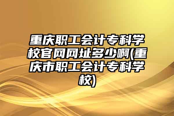 重庆职工会计专科学校官网网址多少啊(重庆市职工会计专科学校)