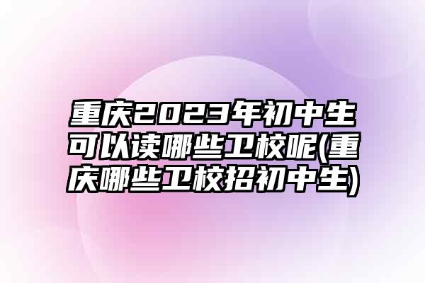 重庆2023年初中生可以读哪些卫校呢(重庆哪些卫校招初中生)