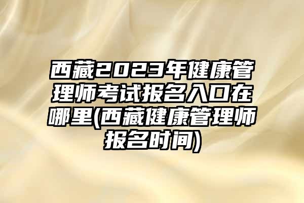 西藏2023年健康管理师考试报名入口在哪里(西藏健康管理师报名时间)