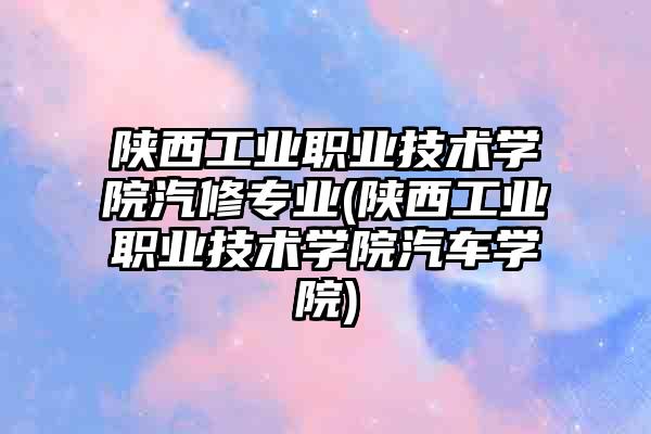 陕西工业职业技术学院汽修专业(陕西工业职业技术学院汽车学院)