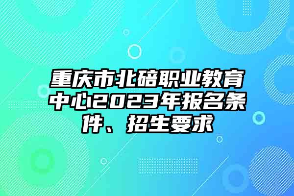 重庆市北碚职业教育中心2023年报名条件、招生要求