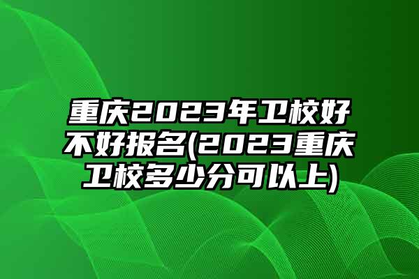 重庆2023年卫校好不好报名(2023重庆卫校多少分可以上)