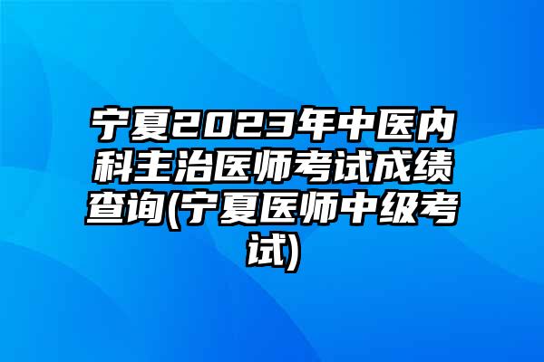 宁夏2023年中医内科主治医师考试成绩查询(宁夏医师中级考试)