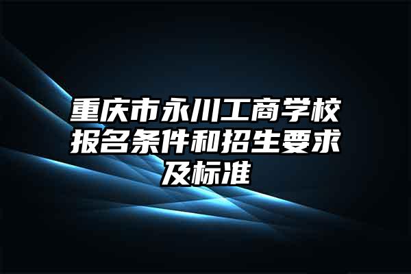 重庆市永川工商学校报名条件和招生要求及标准