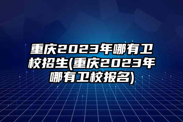 重庆2023年哪有卫校招生(重庆2023年哪有卫校报名)