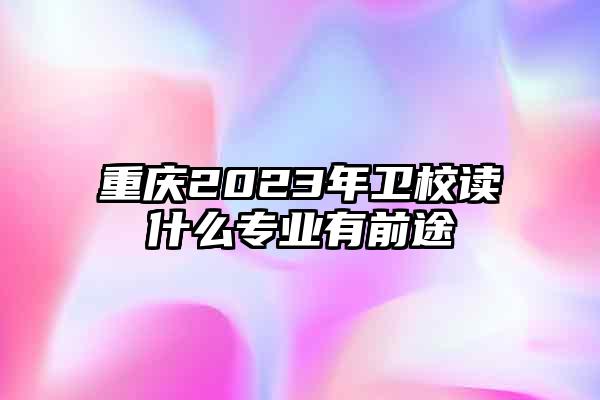 重庆2023年卫校读什么专业有前途