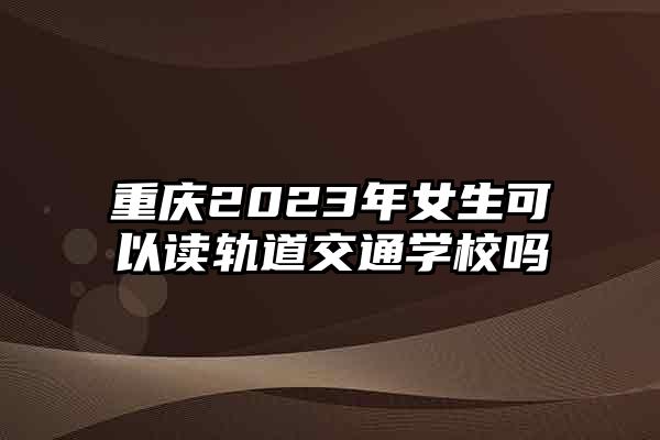 重庆2023年女生可以读轨道交通学校吗